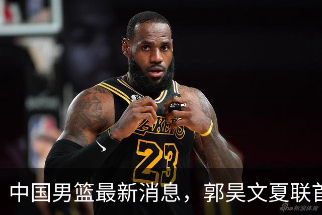 中国男篮最新消息，郭昊文夏联首秀4分3助 U17男篮世界第10名收官