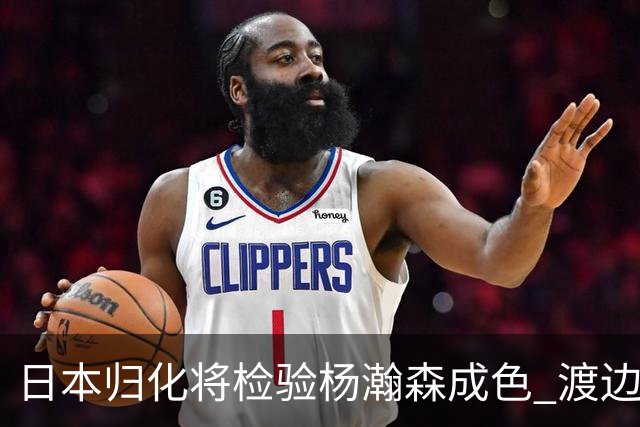 日本归化将检验杨瀚森成色 渡边：有实力击败中国男篮