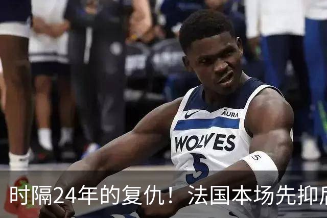 时隔24年的复仇！法国本场先抑后扬 一扫韩日世界杯阴霾